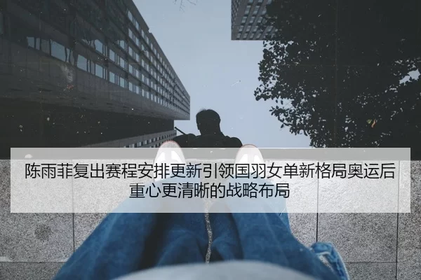陈雨菲复出赛程安排更新引领国羽女单新格局奥运后重心更清晰的战略布局