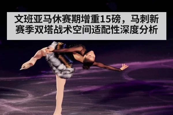 文班亚马休赛期增重15磅,马刺新赛季双塔战术空间适配性深度分析