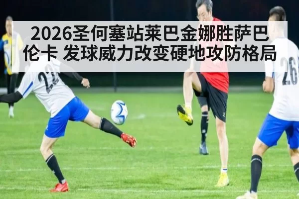 2026圣何塞站莱巴金娜胜萨巴伦卡 发球威力改变硬地攻防格局