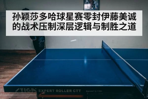 孙颖莎多哈球星赛零封伊藤美诚的战术压制深层逻辑与制胜之道